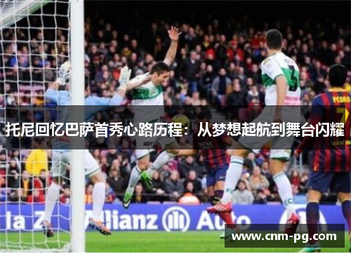 托尼回忆巴萨首秀心路历程：从梦想起航到舞台闪耀