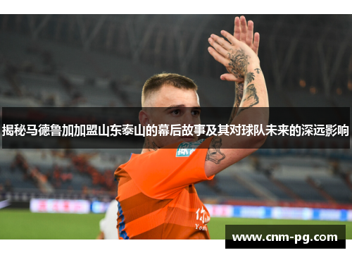 揭秘马德鲁加加盟山东泰山的幕后故事及其对球队未来的深远影响