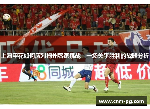 上海申花如何应对梅州客家挑战：一场关乎胜利的战略分析