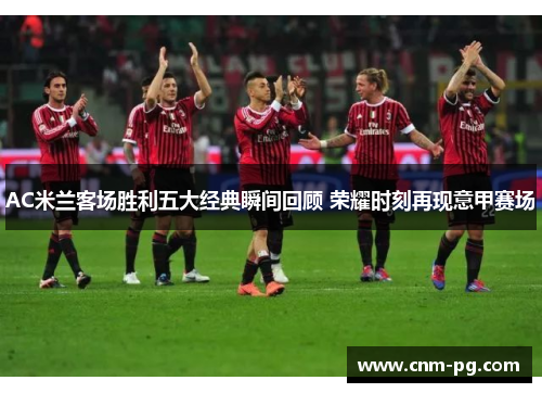 AC米兰客场胜利五大经典瞬间回顾 荣耀时刻再现意甲赛场