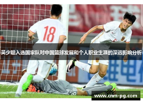 吴少聪入选国家队对中国篮球发展和个人职业生涯的深远影响分析