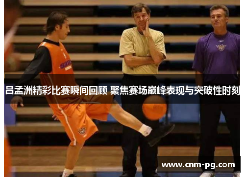 吕孟洲精彩比赛瞬间回顾 聚焦赛场巅峰表现与突破性时刻
