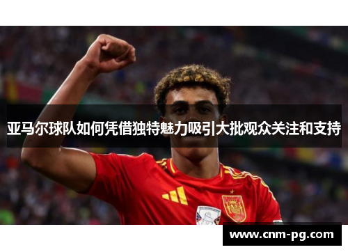 亚马尔球队如何凭借独特魅力吸引大批观众关注和支持