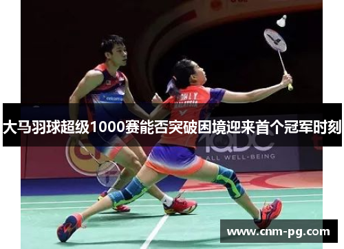 大马羽球超级1000赛能否突破困境迎来首个冠军时刻