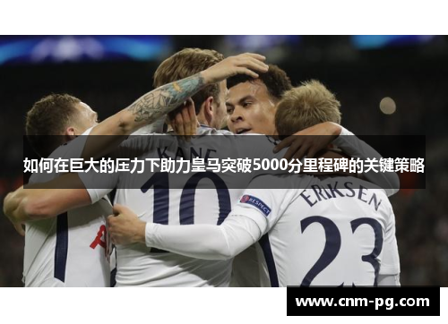 如何在巨大的压力下助力皇马突破5000分里程碑的关键策略