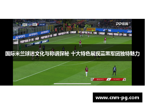国际米兰球迷文化与称谓探秘 十大特色展现蓝黑军团独特魅力
