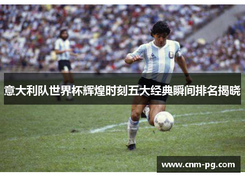 意大利队世界杯辉煌时刻五大经典瞬间排名揭晓