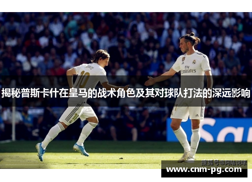 揭秘普斯卡什在皇马的战术角色及其对球队打法的深远影响