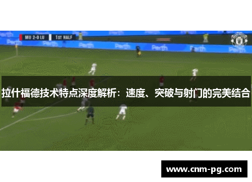 拉什福德技术特点深度解析：速度、突破与射门的完美结合