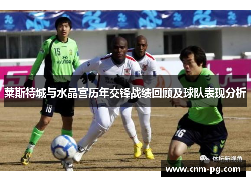 莱斯特城与水晶宫历年交锋战绩回顾及球队表现分析