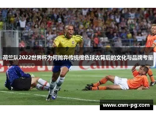 荷兰队2022世界杯为何抛弃传统橙色球衣背后的文化与品牌考量