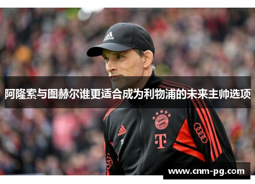 阿隆索与图赫尔谁更适合成为利物浦的未来主帅选项