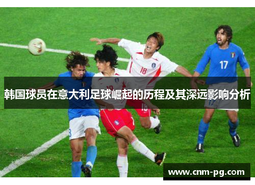 韩国球员在意大利足球崛起的历程及其深远影响分析 韩国球员在意大利足球崛起的历程及其深远影响分析