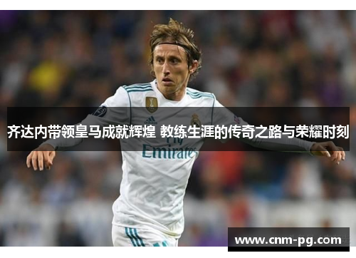 齐达内带领皇马成就辉煌 教练生涯的传奇之路与荣耀时刻