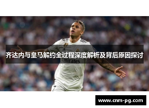 齐达内与皇马解约全过程深度解析及背后原因探讨