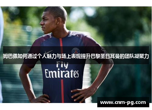 姆巴佩如何通过个人魅力与场上表现提升巴黎圣日耳曼的团队凝聚力