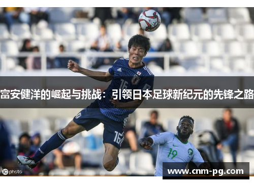 富安健洋的崛起与挑战：引领日本足球新纪元的先锋之路