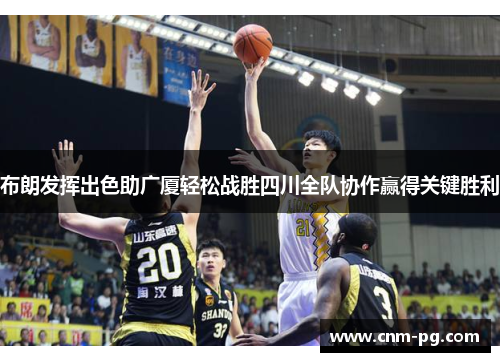 布朗发挥出色助广厦轻松战胜四川全队协作赢得关键胜利