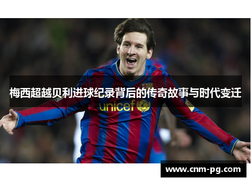 梅西超越贝利进球纪录背后的传奇故事与时代变迁