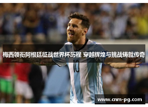 梅西领衔阿根廷征战世界杯历程 穿越辉煌与挑战铸就传奇