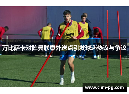 万比萨卡对阵曼联意外送点引发球迷热议与争议