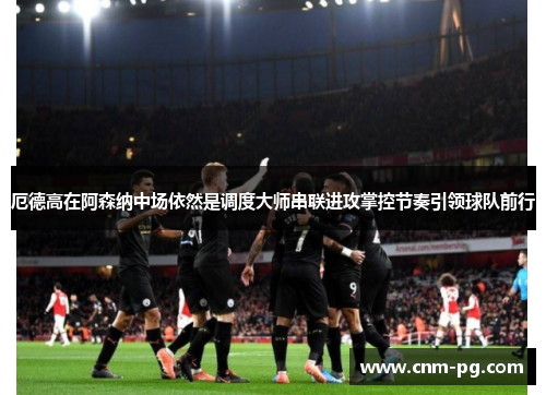 厄德高在阿森纳中场依然是调度大师串联进攻掌控节奏引领球队前行