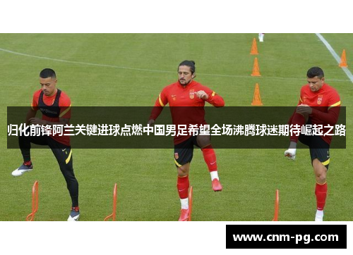 归化前锋阿兰关键进球点燃中国男足希望全场沸腾球迷期待崛起之路 归化前锋阿兰关键进球点燃中国男足希望全场沸腾球迷期待崛起之路