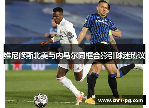 维尼修斯北美与内马尔同框合影引球迷热议