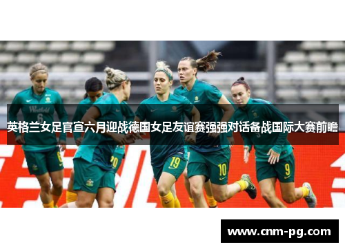 英格兰女足官宣六月迎战德国女足友谊赛强强对话备战国际大赛前瞻