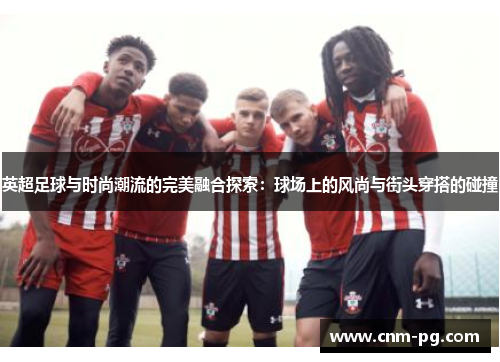 英超足球与时尚潮流的完美融合探索：球场上的风尚与街头穿搭的碰撞