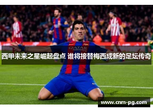 西甲未来之星崛起盘点 谁将接替梅西成新的足坛传奇
