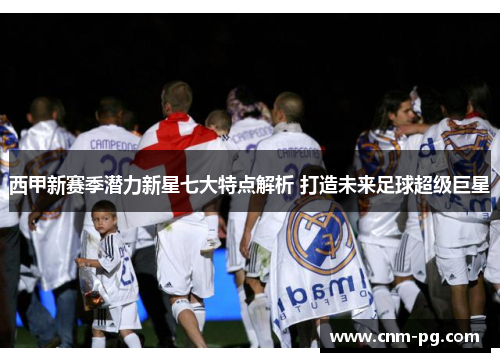 西甲新赛季潜力新星七大特点解析 打造未来足球超级巨星